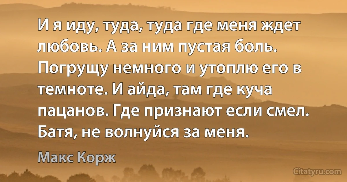 И я иду, туда, туда где меня ждет любовь. А за ним пустая боль. Погрущу немного и утоплю его в темноте. И айда, там где куча пацанов. Где признают если смел. Батя, не волнуйся за меня. (Макс Корж)