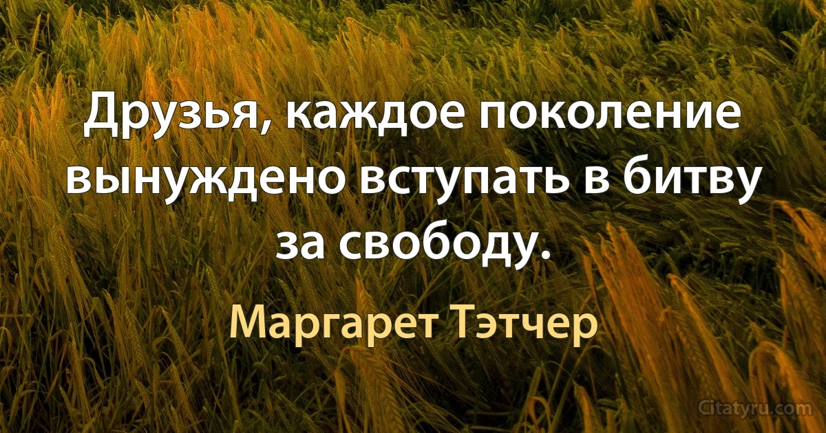 Друзья, каждое поколение вынуждено вступать в битву за свободу. (Маргарет Тэтчер)