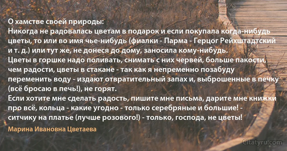 О хамстве своей природы:
Никогда не радовалась цветам в подарок и если покупала когда-нибудь цветы, то или во имя чье-нибудь (фиалки - Парма - Герцог Рейхштадтский и т. д.) или тут же, не донеся до дому, заносила кому-нибудь.
Цветы в горшке надо поливать, снимать с них червей, больше пакости, чем радости, цветы в стакане - так как я непременно позабуду переменить воду - издают отвратительный запах и, выброшенные в печку (всё бросаю в печь!), не горят.
Если хотите мне сделать радость, пишите мне письма, дарите мне книжки про всё, кольца - какие угодно - только серебряные и большие! - ситчику на платье (лучше розового!) - только, господа, не цветы! (Марина Ивановна Цветаева)