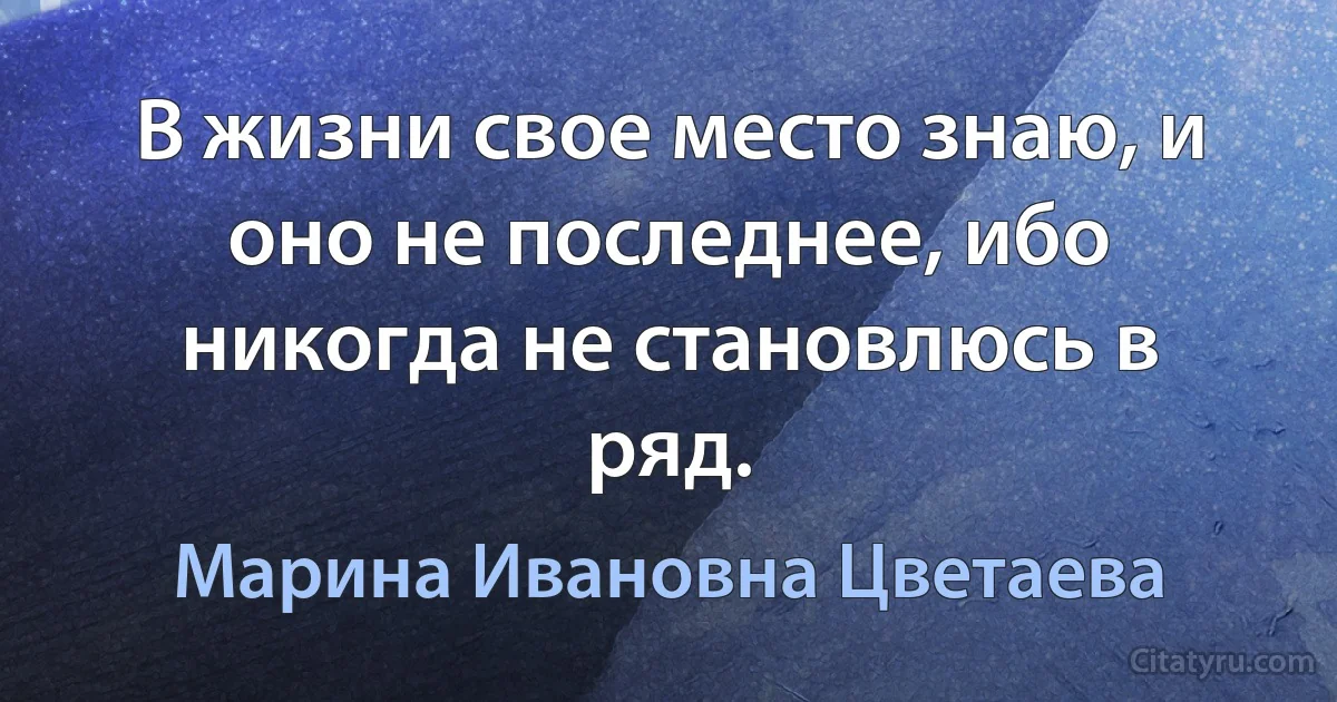 В жизни свое место знаю, и оно не последнее, ибо никогда не становлюсь в ряд. (Марина Ивановна Цветаева)