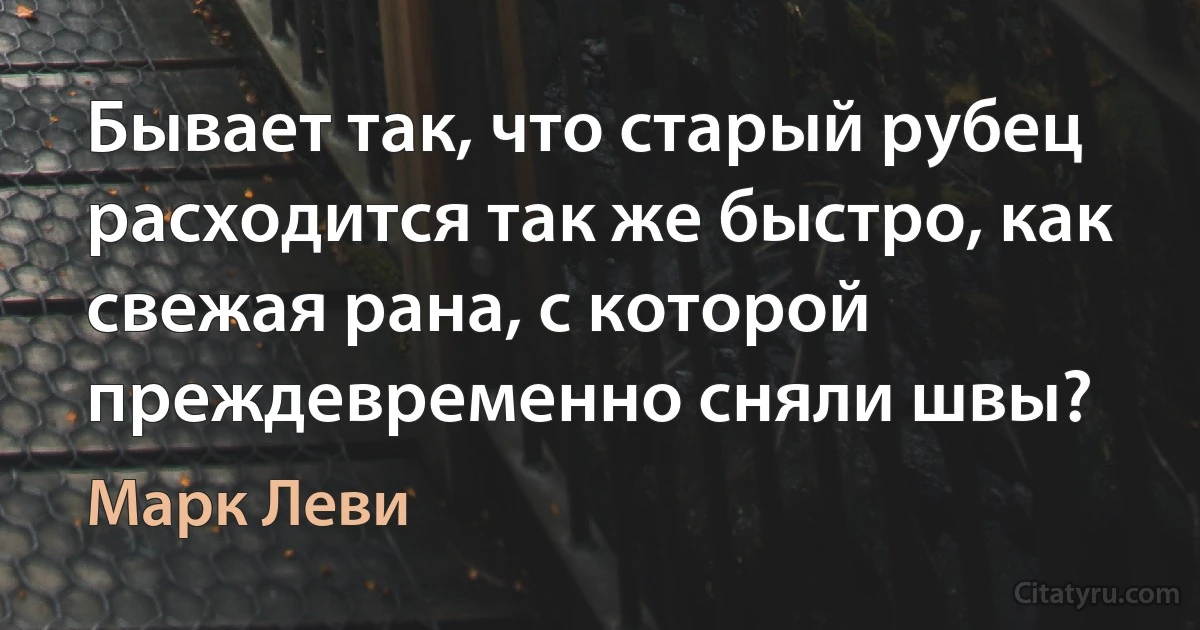 Бывает так, что старый рубец расходится так же быстро, как свежая рана, с которой преждевременно сняли швы? (Марк Леви)