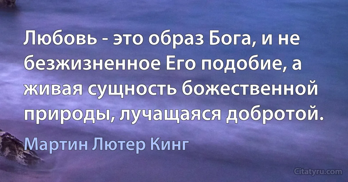 Любовь - это образ Бога, и не безжизненное Его подобие, а живая сущность божественной природы, лучащаяся добротой. (Мартин Лютер Кинг)