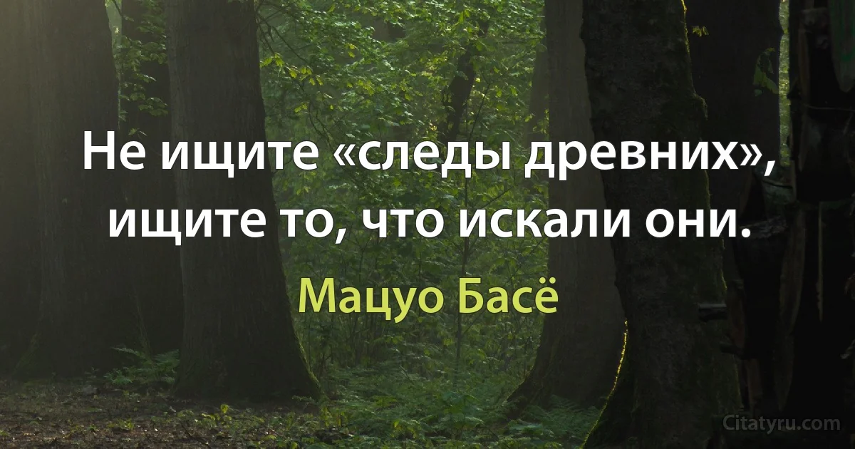 Не ищите «следы древних», ищите то, что искали они. (Мацуо Басё)