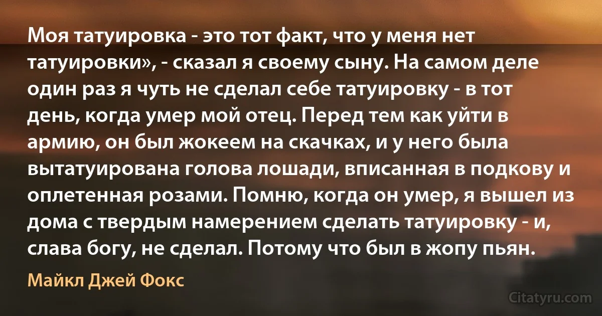 Моя татуировка - это тот факт, что у меня нет татуировки», - сказал я своему сыну. На самом деле один раз я чуть не сделал себе татуировку - в тот день, когда умер мой отец. Перед тем как уйти в армию, он был жокеем на скачках, и у него была вытатуирована голова лошади, вписанная в подкову и оплетенная розами. Помню, когда он умер, я вышел из дома с твердым намерением сделать татуировку - и, слава богу, не сделал. Потому что был в жопу пьян. (Майкл Джей Фокс)