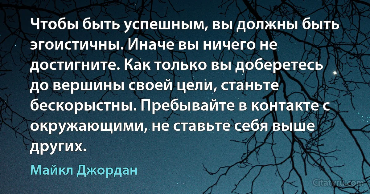 Чтобы быть успешным, вы должны быть эгоистичны. Иначе вы ничего не достигните. Как только вы доберетесь до вершины своей цели, станьте бескорыстны. Пребывайте в контакте с окружающими, не ставьте себя выше других. (Майкл Джордан)