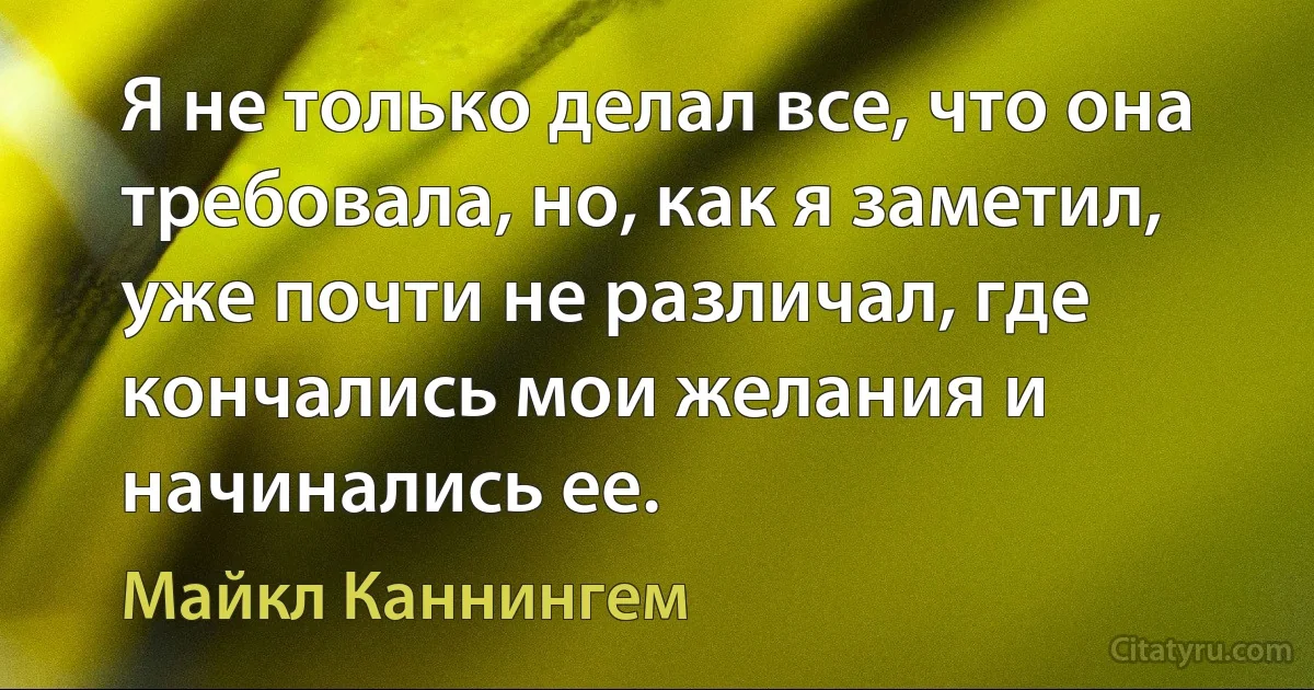 Я не только делал все, что она требовала, но, как я заметил, уже почти не различал, где кончались мои желания и начинались ее. (Майкл Каннингем)