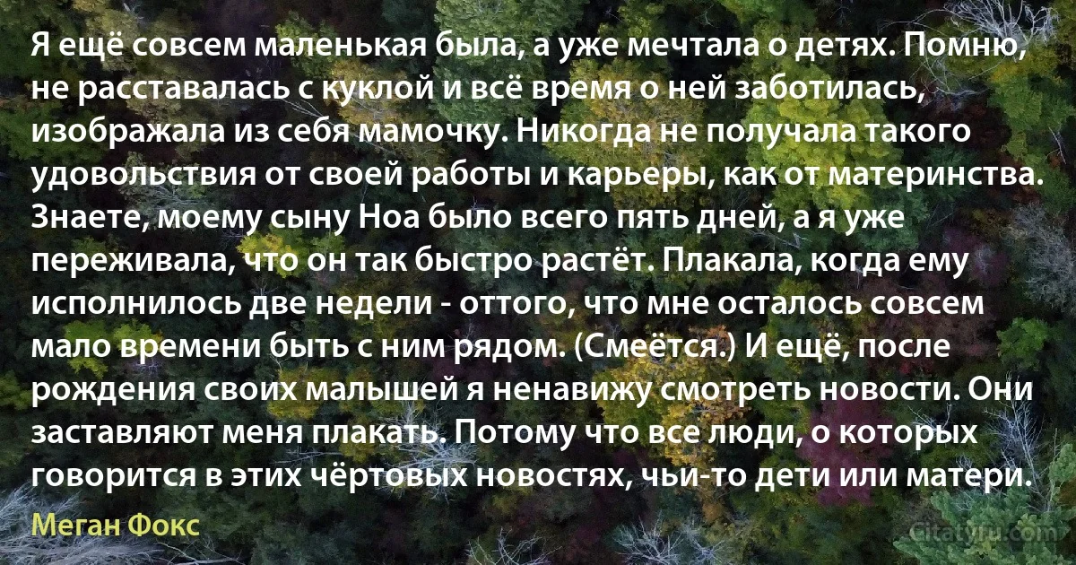 Я ещё совсем маленькая была, а уже мечтала о детях. Помню, не расставалась с куклой и всё время о ней заботилась, изображала из себя мамочку. Никогда не получала такого удовольствия от своей работы и карьеры, как от материнства. Знаете, моему сыну Ноа было всего пять дней, а я уже переживала, что он так быстро растёт. Плакала, когда ему исполнилось две недели - оттого, что мне осталось совсем мало времени быть с ним рядом. (Смеётся.) И ещё, после рождения своих малышей я ненавижу смотреть новости. Они заставляют меня плакать. Потому что все люди, о которых говорится в этих чёртовых новостях, чьи-то дети или матери. (Меган Фокс)