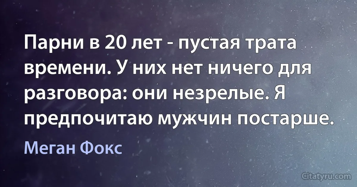 Парни в 20 лет - пустая трата времени. У них нет ничего для разговора: они незрелые. Я предпочитаю мужчин постарше. (Меган Фокс)