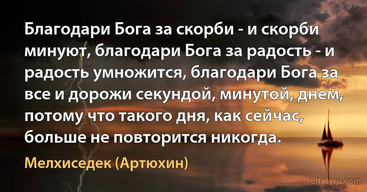 Благодари Бога за скорби - и скорби минуют, благодари Бога за радость - и радость умножится, благодари Бога за все и дорожи секундой, минутой, днем, потому что такого дня, как сейчас, больше не повторится никогда. (Мелхиседек (Артюхин))