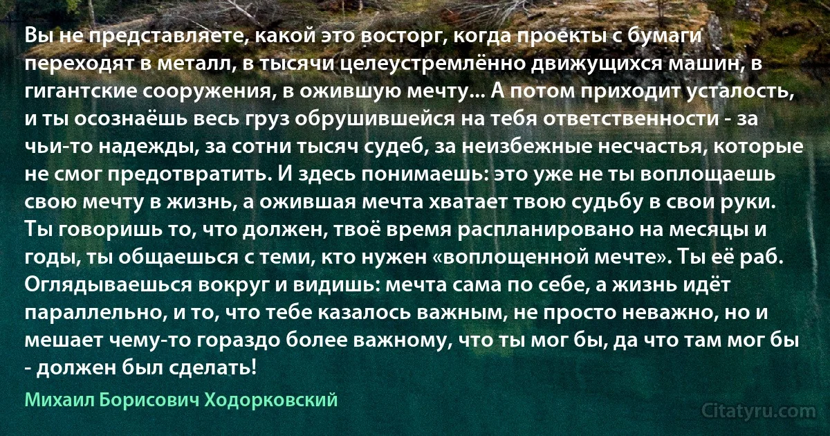 Вы не представляете, какой это восторг, когда проекты с бумаги переходят в металл, в тысячи целеустремлённо движущихся машин, в гигантские сооружения, в ожившую мечту... А потом приходит усталость, и ты осознаёшь весь груз обрушившейся на тебя ответственности - за чьи-то надежды, за сотни тысяч судеб, за неизбежные несчастья, которые не смог предотвратить. И здесь понимаешь: это уже не ты воплощаешь свою мечту в жизнь, а ожившая мечта хватает твою судьбу в свои руки. Ты говоришь то, что должен, твоё время распланировано на месяцы и годы, ты общаешься с теми, кто нужен «воплощенной мечте». Ты её раб. Оглядываешься вокруг и видишь: мечта сама по себе, а жизнь идёт параллельно, и то, что тебе казалось важным, не просто неважно, но и мешает чему-то гораздо более важному, что ты мог бы, да что там мог бы - должен был сделать! (Михаил Борисович Ходорковский)