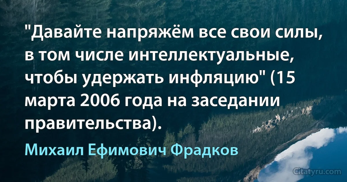 "Давайте напряжём все свои силы, в том числе интеллектуальные, чтобы удержать инфляцию" (15 марта 2006 года на заседании правительства). (Михаил Ефимович Фрадков)