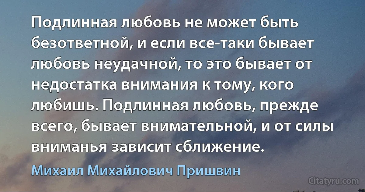 Подлинная любовь не может быть безответной, и если все-таки бывает любовь неудачной, то это бывает от недостатка внимания к тому, кого любишь. Подлинная любовь, прежде всего, бывает внимательной, и от силы вниманья зависит сближение. (Михаил Михайлович Пришвин)