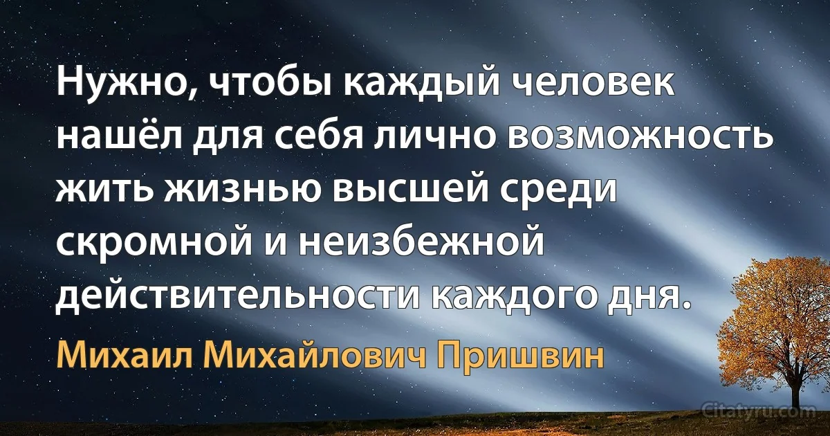 Нужно, чтобы каждый человек нашёл для себя лично возможность жить жизнью высшей среди скромной и неизбежной действительности каждого дня. (Михаил Михайлович Пришвин)