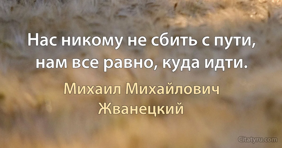 Нас никому не сбить с пути, нам все равно, куда идти. (Михаил Михайлович Жванецкий)