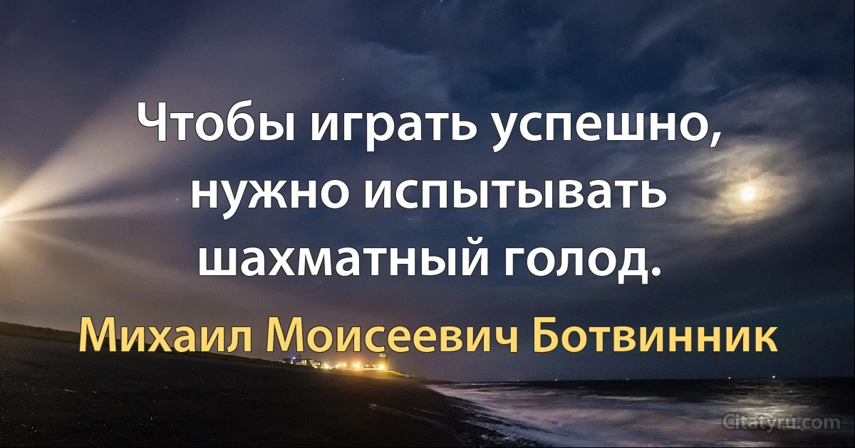 Чтобы играть успешно, нужно испытывать шахматный голод. (Михаил Моисеевич Ботвинник)