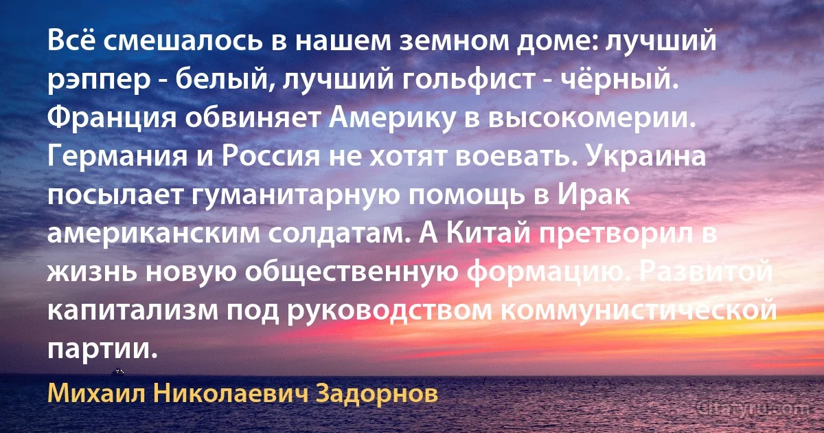 Всё смешалось в нашем земном доме: лучший рэппер - белый, лучший гольфист - чёрный. Франция обвиняет Америку в высокомерии. Германия и Россия не хотят воевать. Украина посылает гуманитарную помощь в Ирак американским солдатам. А Китай претворил в жизнь новую общественную формацию. Развитой капитализм под руководством коммунистической партии. (Михаил Николаевич Задорнов)