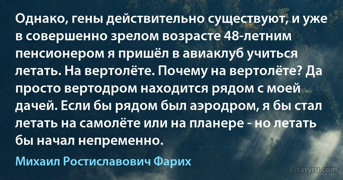 Однако, гены действительно существуют, и уже в совершенно зрелом возрасте 48-летним пенсионером я пришёл в авиаклуб учиться летать. На вертолёте. Почему на вертолёте? Да просто вертодром находится рядом с моей дачей. Если бы рядом был аэродром, я бы стал летать на самолёте или на планере - но летать бы начал непременно. (Михаил Ростиславович Фарих)