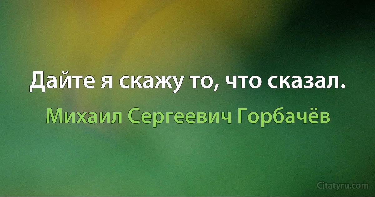 Дайте я скажу то, что сказал. (Михаил Сергеевич Горбачёв)