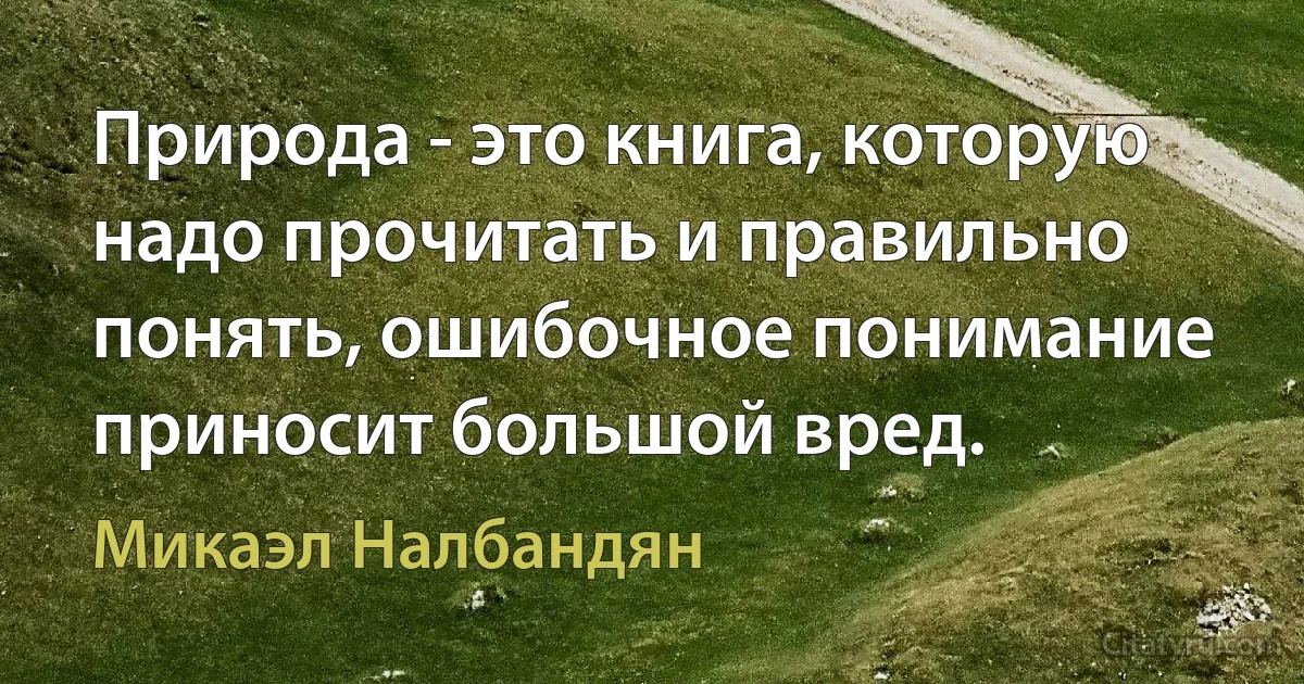 Природа - это книга, которую надо прочитать и правильно понять, ошибочное понимание приносит большой вред. (Микаэл Налбандян)