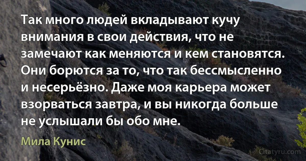 Так много людей вкладывают кучу внимания в свои действия, что не замечают как меняются и кем становятся. Они борются за то, что так бессмысленно и несерьёзно. Даже моя карьера может взорваться завтра, и вы никогда больше не услышали бы обо мне. (Мила Кунис)