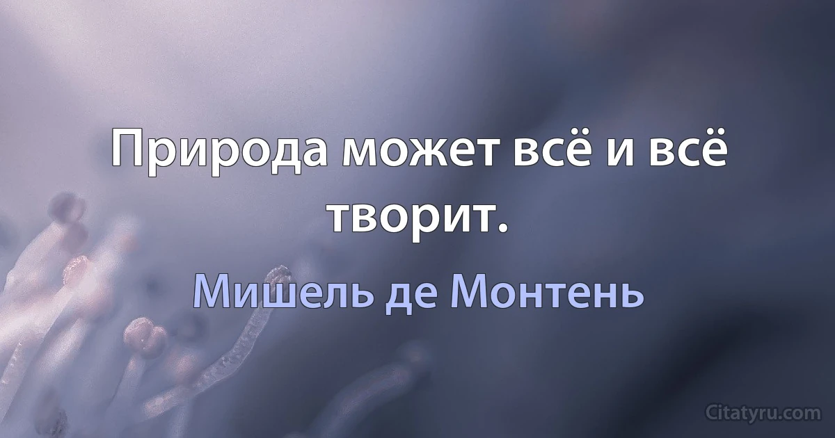 Природа может всё и всё творит. (Мишель де Монтень)