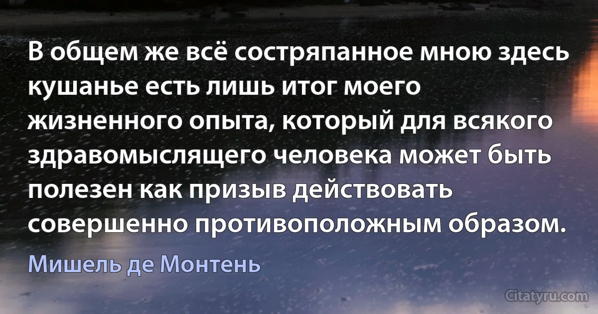 В общем же всё состряпанное мною здесь кушанье есть лишь итог моего жизненного опыта, который для всякого здравомыслящего человека может быть полезен как призыв действовать совершенно противоположным образом. (Мишель де Монтень)