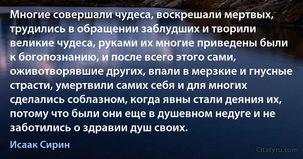 Многие совершали чудеса, воскрешали мертвых, трудились в обращении заблудших и творили великие чудеса, руками их многие приведены были к богопознанию, и после всего этого сами, оживотворявшие других, впали в мерзкие и гнусные страсти, умертвили самих себя и для многих сделались соблазном, когда явны стали деяния их, потому что были они еще в душевном недуге и не заботились о здравии душ своих. (Исаак Сирин)