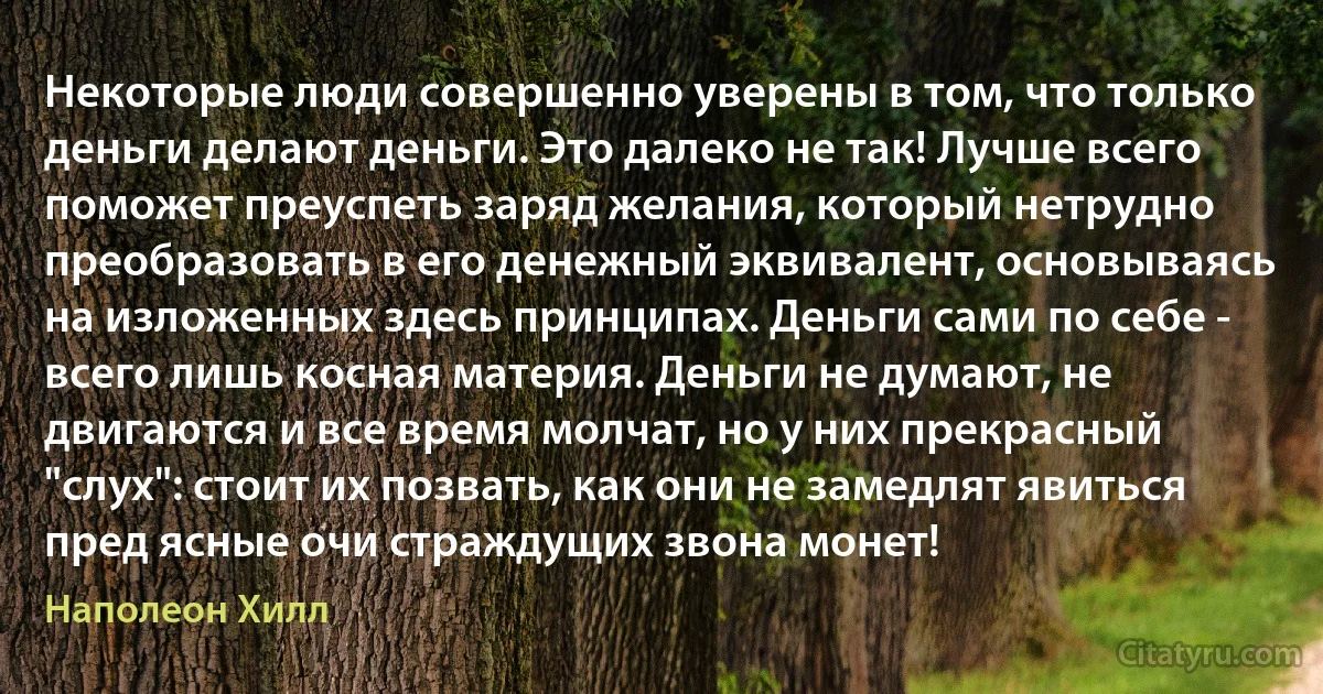 Некоторые люди совершенно уверены в том, что только деньги делают деньги. Это далеко не так! Лучше всего поможет преуспеть заряд желания, который нетрудно преобразовать в его денежный эквивалент, основываясь на изложенных здесь принципах. Деньги сами по себе - всего лишь косная материя. Деньги не думают, не двигаются и все время молчат, но у них прекрасный "слух": стоит их позвать, как они не замедлят явиться пред ясные очи страждущих звона монет! (Наполеон Хилл)