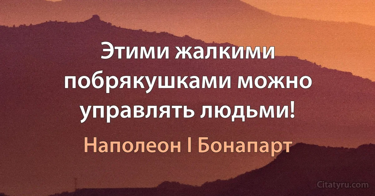 Этими жалкими побрякушками можно управлять людьми! (Наполеон I Бонапарт)