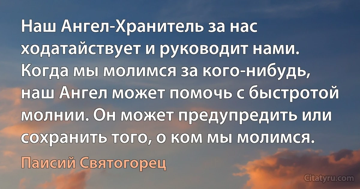 Наш Ангел-Хранитель за нас ходатайствует и руководит нами. Когда мы молимся за кого-нибудь, наш Ангел может помочь с быстротой молнии. Он может предупредить или сохранить того, о ком мы молимся. (Паисий Святогорец)