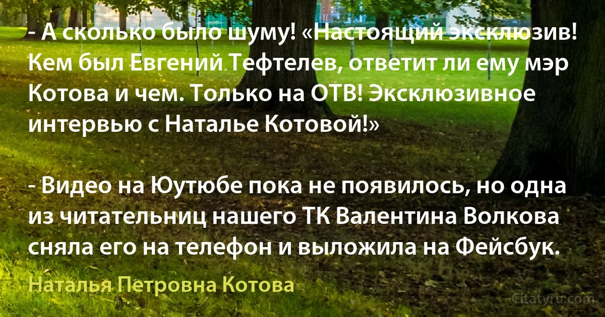 - А сколько было шуму! «Настоящий эксклюзив! Кем был Евгений Тефтелев, ответит ли ему мэр Котова и чем. Только на ОТВ! Эксклюзивное интервью с Наталье Котовой!»

- Видео на Юутюбе пока не появилось, но одна из читательниц нашего ТК Валентина Волкова сняла его на телефон и выложила на Фейсбук. (Наталья Петровна Котова)