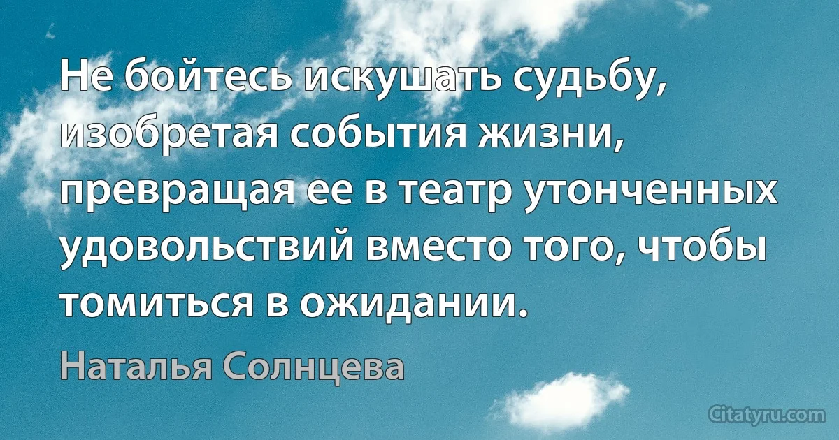 Не бойтесь искушать судьбу, изобретая события жизни, превращая ее в театр утонченных удовольствий вместо того, чтобы томиться в ожидании. (Наталья Солнцева)