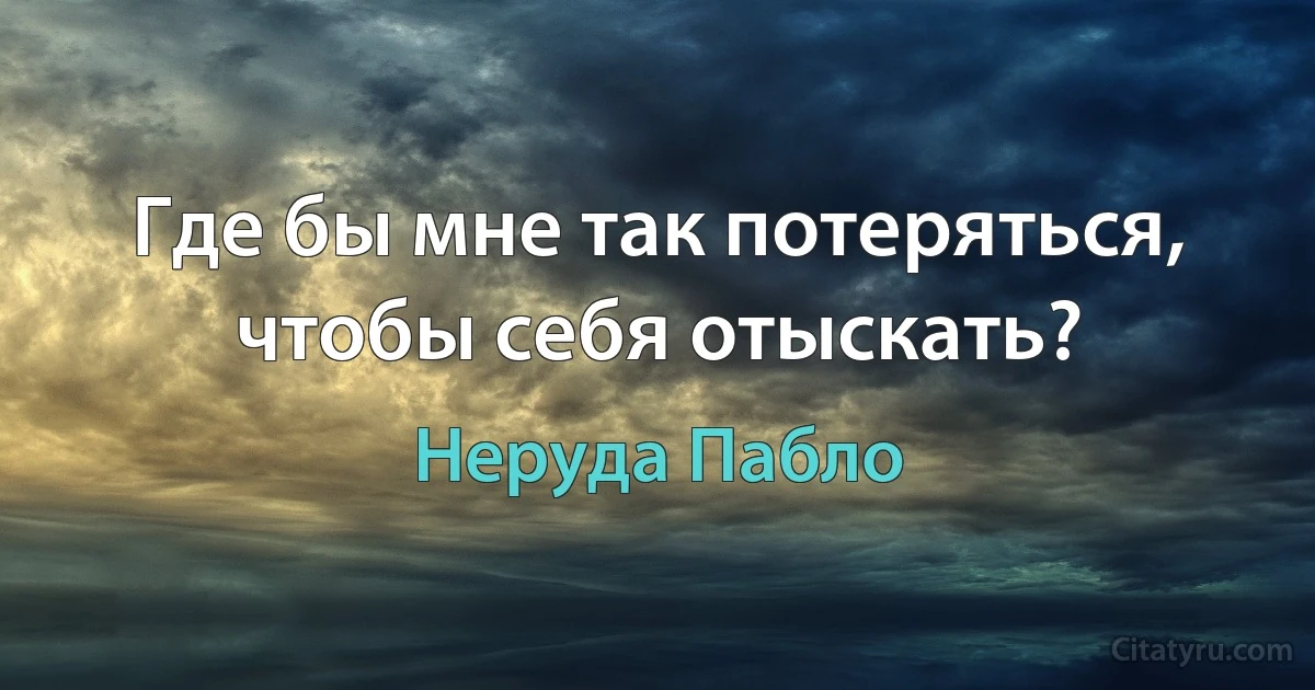 Где бы мне так потеряться, чтобы себя отыскать? (Неруда Пабло)