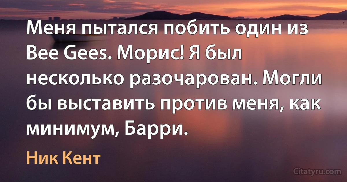 Меня пытался побить один из Bee Gees. Морис! Я был несколько разочарован. Могли бы выставить против меня, как минимум, Барри. (Ник Кент)