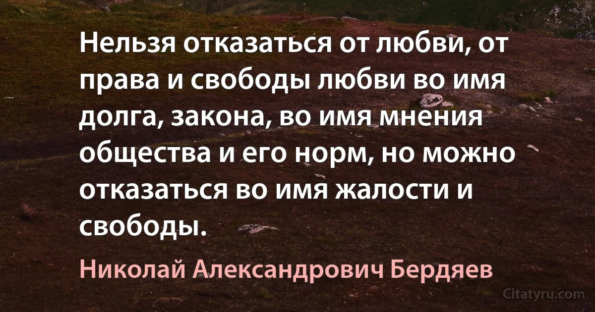 Нельзя отказаться от любви, от права и свободы любви во имя долга, закона, во имя мнения общества и его норм, но можно отказаться во имя жалости и свободы. (Николай Александрович Бердяев)