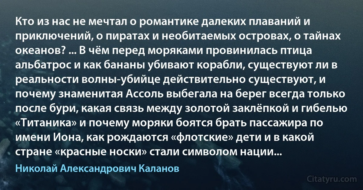 Кто из нас не мечтал о романтике далеких плаваний и приключений, о пиратах и необитаемых островах, о тайнах океанов? ... В чём перед моряками провинилась птица альбатрос и как бананы убивают корабли, существуют ли в реальности волны-убийце действительно существуют, и почему знаменитая Ассоль выбегала на берег всегда только после бури, какая связь между золотой заклёпкой и гибелью «Титаника» и почему моряки боятся брать пассажира по имени Иона, как рождаются «флотские» дети и в какой стране «красные носки» стали символом нации... (Николай Александрович Каланов)