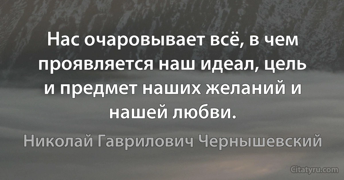 Нас очаровывает всё, в чем проявляется наш идеал, цель и предмет наших желаний и нашей любви. (Николай Гаврилович Чернышевский)