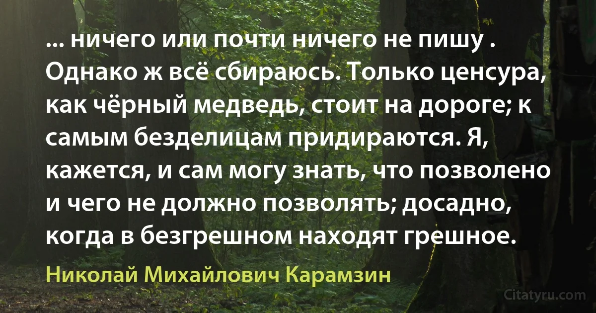 ... ничего или почти ничего не пишу . Однако ж всё сбираюсь. Только ценсура, как чёрный медведь, стоит на дороге; к самым безделицам придираются. Я, кажется, и сам могу знать, что позволено и чего не должно позволять; досадно, когда в безгрешном находят грешное. (Николай Михайлович Карамзин)