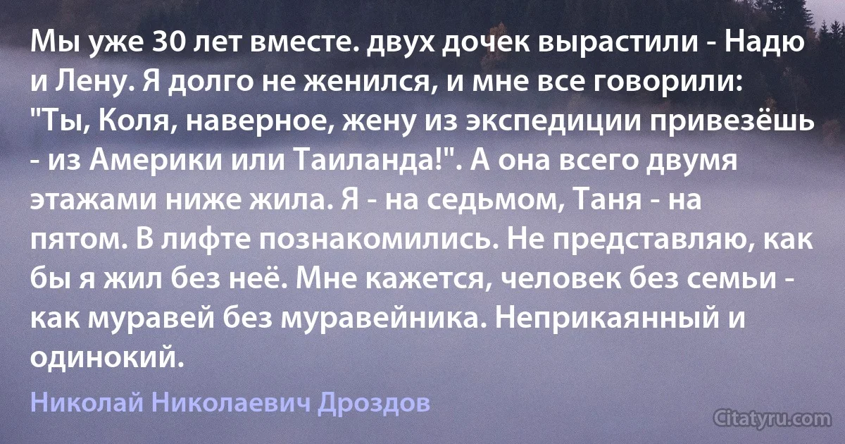 Мы уже 30 лет вместе. двух дочек вырастили - Надю и Лену. Я долго не женился, и мне все говорили: "Ты, Коля, наверное, жену из экспедиции привезёшь - из Америки или Таиланда!". А она всего двумя этажами ниже жила. Я - на седьмом, Таня - на пятом. В лифте познакомились. Не представляю, как бы я жил без неё. Мне кажется, человек без семьи - как муравей без муравейника. Неприкаянный и одинокий. (Николай Николаевич Дроздов)