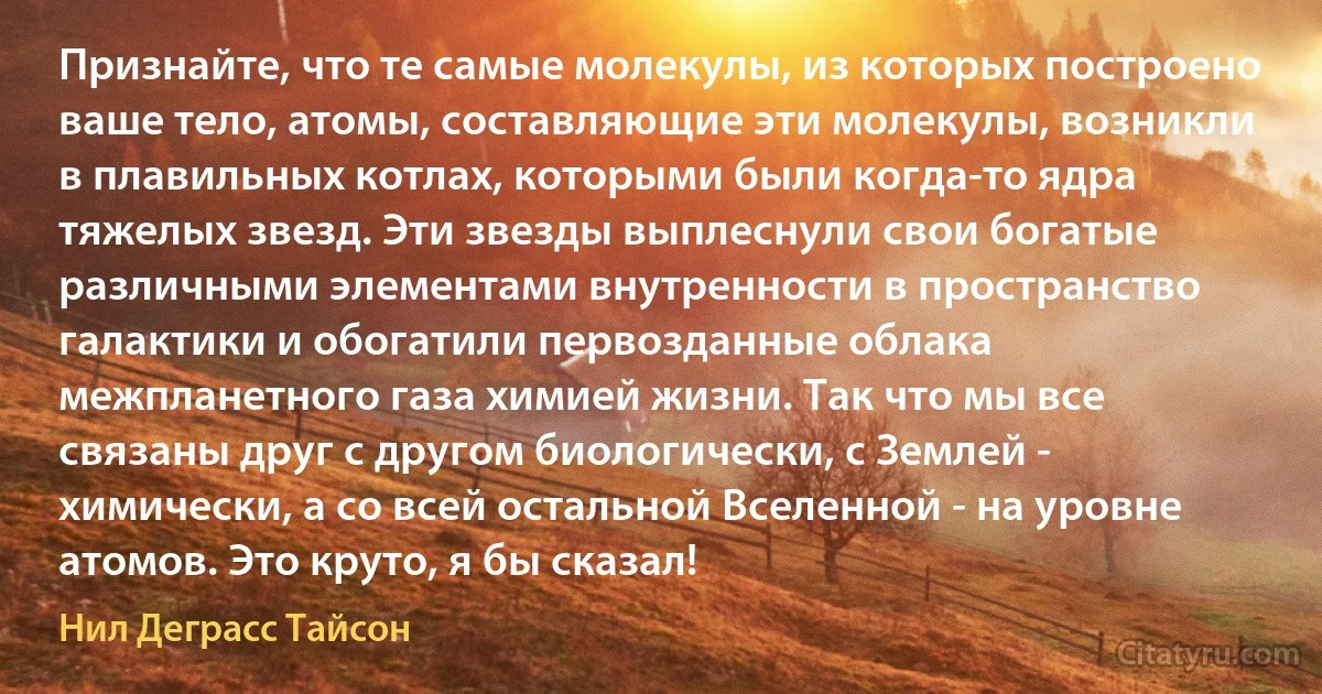 Признайте, что те самые молекулы, из которых построено ваше тело, атомы, составляющие эти молекулы, возникли в плавильных котлах, которыми были когда-то ядра тяжелых звезд. Эти звезды выплеснули свои богатые различными элементами внутренности в пространство галактики и обогатили первозданные облака межпланетного газа химией жизни. Так что мы все связаны друг с другом биологически, с Землей - химически, а со всей остальной Вселенной - на уровне атомов. Это круто, я бы сказал! (Нил Деграсс Тайсон)