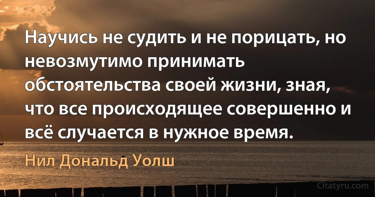 Научись не судить и не порицать, но невозмутимо принимать обстоятельства своей жизни, зная, что все происходящее совершенно и всё случается в нужное время. (Нил Дональд Уолш)