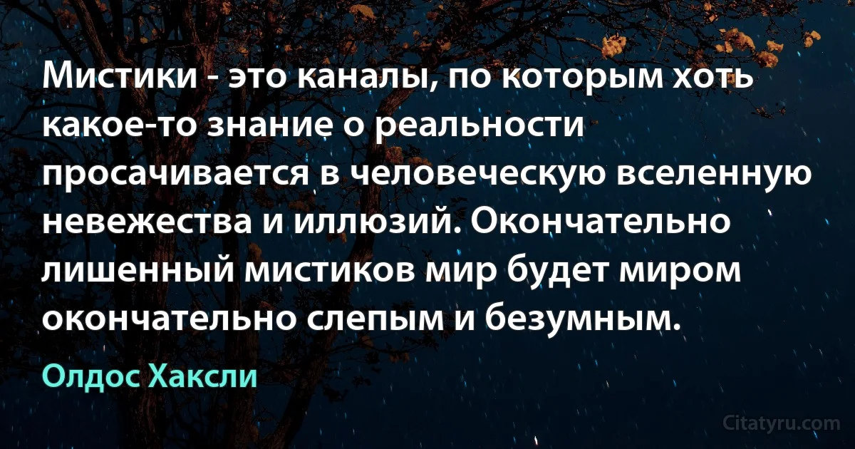 Мистики - это каналы, по которым хоть какое-то знание о реальности просачивается в человеческую вселенную невежества и иллюзий. Окончательно лишенный мистиков мир будет миром окончательно слепым и безумным. (Олдос Хаксли)