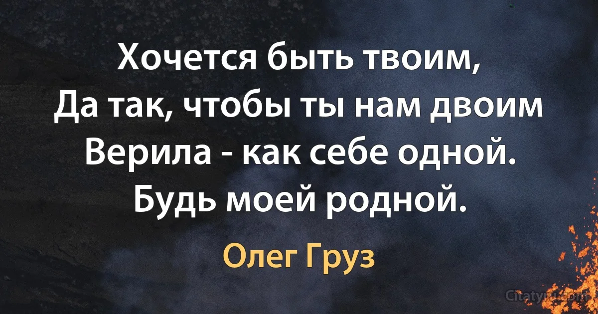 Хочется быть твоим,
Да так, чтобы ты нам двоим
Верила - как себе одной.
Будь моей родной. (Олег Груз)