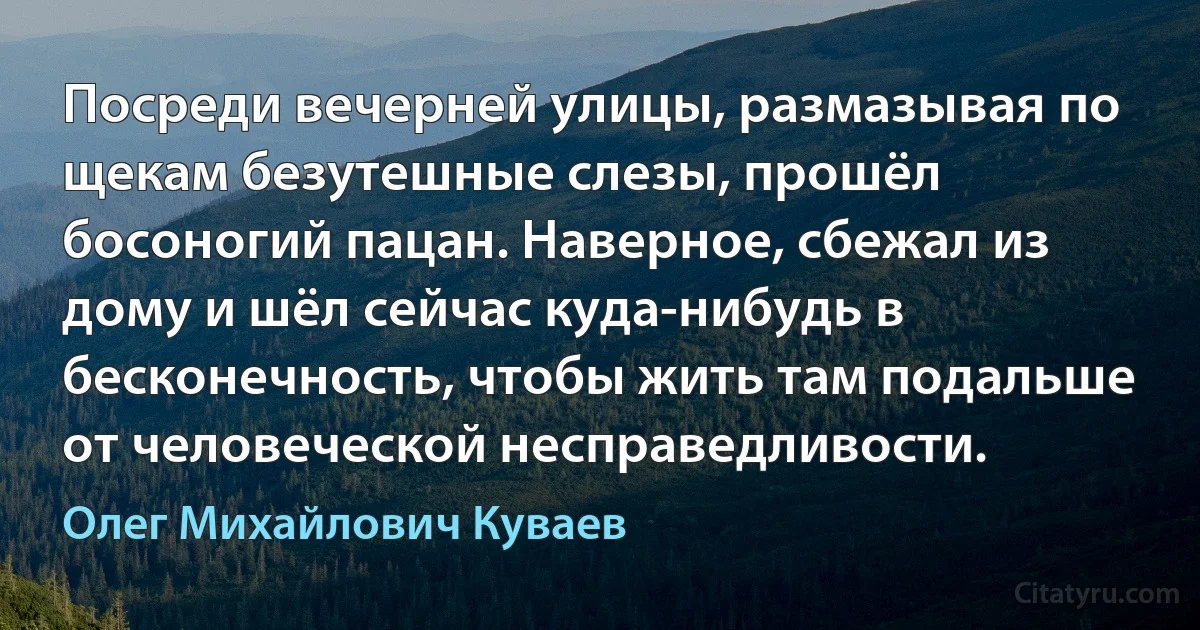 Посреди вечерней улицы, размазывая по щекам безутешные слезы, прошёл босоногий пацан. Наверное, сбежал из дому и шёл сейчас куда-нибудь в бесконечность, чтобы жить там подальше от человеческой несправедливости. (Олег Михайлович Куваев)