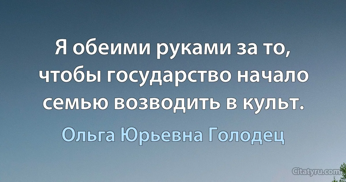 Я обеими руками за то, чтобы государство начало семью возводить в культ. (Ольга Юрьевна Голодец)