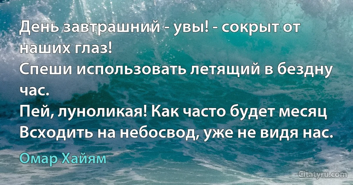 День завтрашний - увы! - сокрыт от наших глаз!
Спеши использовать летящий в бездну час.
Пей, луноликая! Как часто будет месяц
Всходить на небосвод, уже не видя нас. (Омар Хайям)