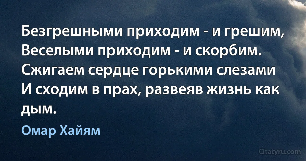 Безгрешными приходим - и грешим,
Веселыми приходим - и скорбим.
Сжигаем сердце горькими слезами
И сходим в прах, развеяв жизнь как дым. (Омар Хайям)