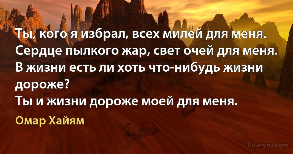 Ты, кого я избрал, всех милей для меня.
Сердце пылкого жар, свет очей для меня.
В жизни есть ли хоть что-нибудь жизни дороже?
Ты и жизни дороже моей для меня. (Омар Хайям)