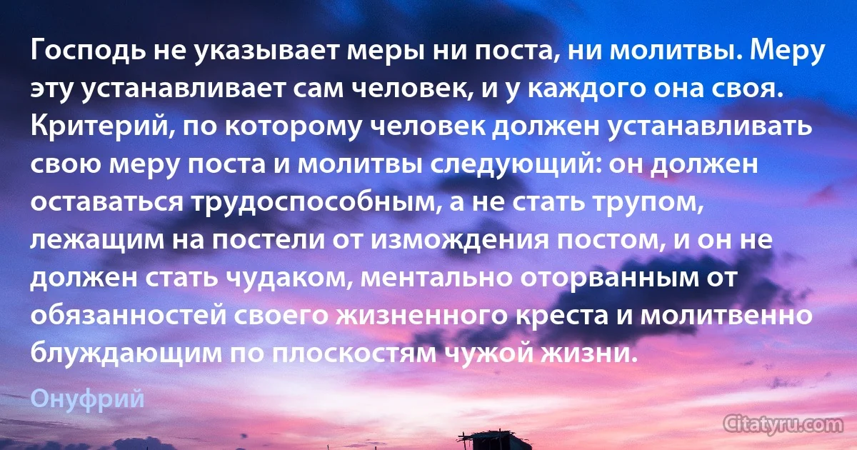 Господь не указывает меры ни поста, ни молитвы. Меру эту устанавливает сам человек, и у каждого она своя. Критерий, по которому человек должен устанавливать свою меру поста и молитвы следующий: он должен оставаться трудоспособным, а не стать трупом, лежащим на постели от измождения постом, и он не должен стать чудаком, ментально оторванным от обязанностей своего жизненного креста и молитвенно блуждающим по плоскостям чужой жизни. (Онуфрий)