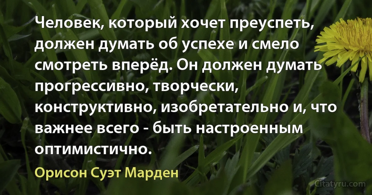 Человек, который хочет преуспеть, должен думать об успехе и смело смотреть вперёд. Он должен думать прогрессивно, творчески, конструктивно, изобретательно и, что важнее всего - быть настроенным оптимистично. (Орисон Суэт Марден)